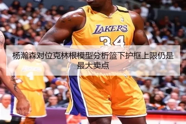 杨瀚森对位克林根模型分析篮下护框上限仍是最大卖点